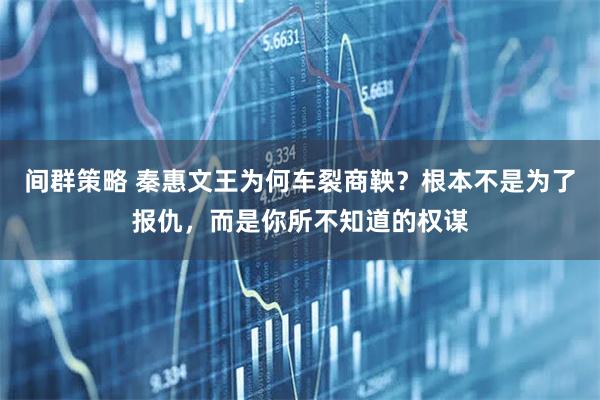 间群策略 秦惠文王为何车裂商鞅？根本不是为了报仇，而是你所不知道的权谋