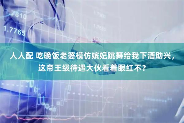 人人配 吃晚饭老婆模仿嫔妃跳舞给我下酒助兴，这帝王级待遇大伙看着眼红不？