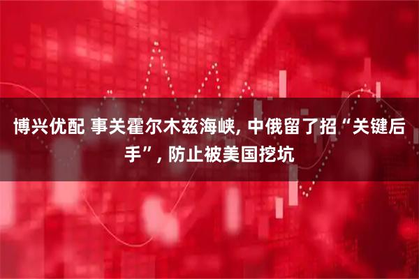 博兴优配 事关霍尔木兹海峡, 中俄留了招“关键后手”, 防止被美国挖坑