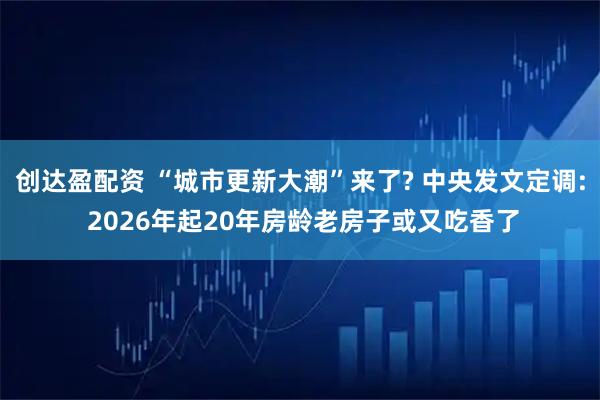 创达盈配资 “城市更新大潮”来了? 中央发文定调: 2026年起20年房龄老房子或又吃香了