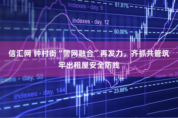 信汇网 钟村街“警网融合”再发力，齐抓共管筑牢出租屋安全防线