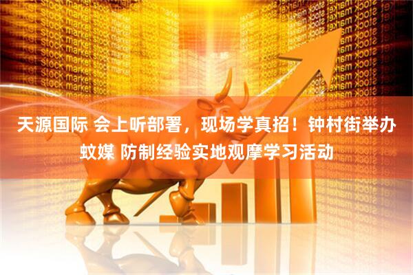 天源国际 会上听部署，现场学真招！钟村街举办蚊媒 防制经验实地观摩学习活动