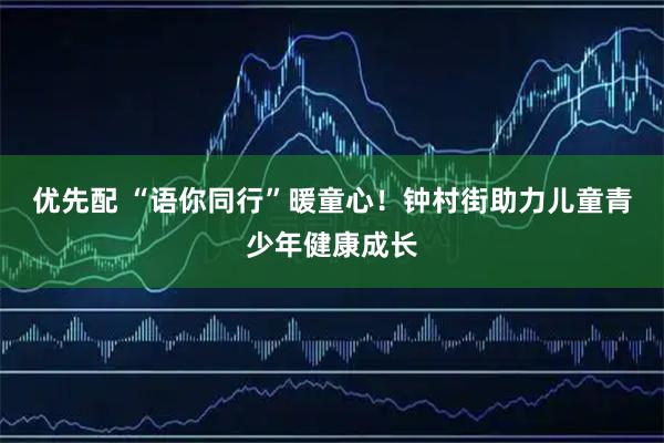 优先配 “语你同行”暖童心！钟村街助力儿童青少年健康成长