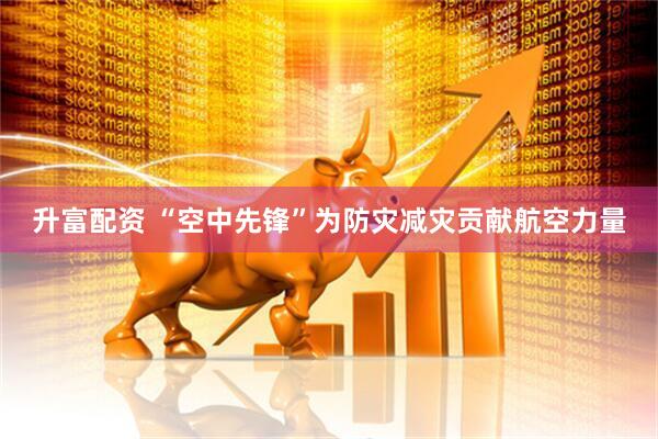 升富配资 “空中先锋”为防灾减灾贡献航空力量