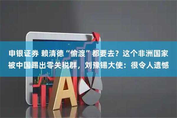 申银证券 赖清德“偷渡”都要去？这个非洲国家被中国踢出零关税群，刘豫锡大使：很令人遗憾
