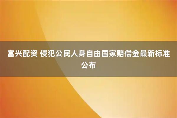 富兴配资 侵犯公民人身自由国家赔偿金最新标准公布