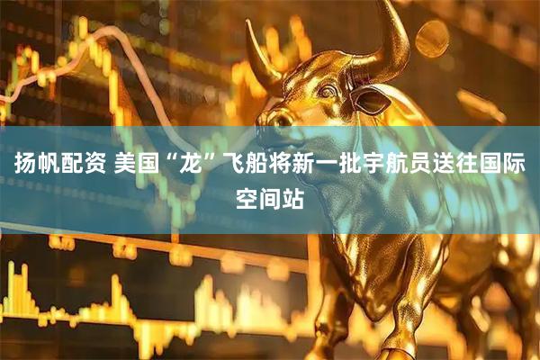 扬帆配资 美国“龙”飞船将新一批宇航员送往国际空间站