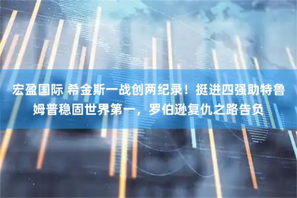 宏盈国际 希金斯一战创两纪录！挺进四强助特鲁姆普稳固世界第一，罗伯逊复仇之路告负