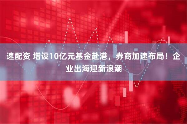 速配资 增设10亿元基金赴港，券商加速布局！企业出海迎新浪潮