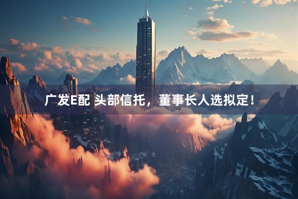 广发E配 头部信托，董事长人选拟定！