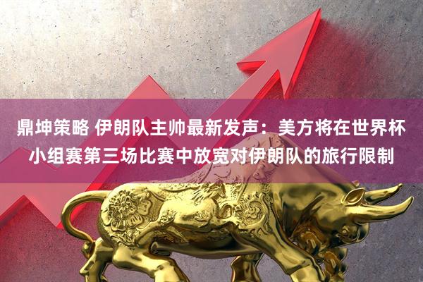 鼎坤策略 伊朗队主帅最新发声：美方将在世界杯小组赛第三场比赛中放宽对伊朗队的旅行限制