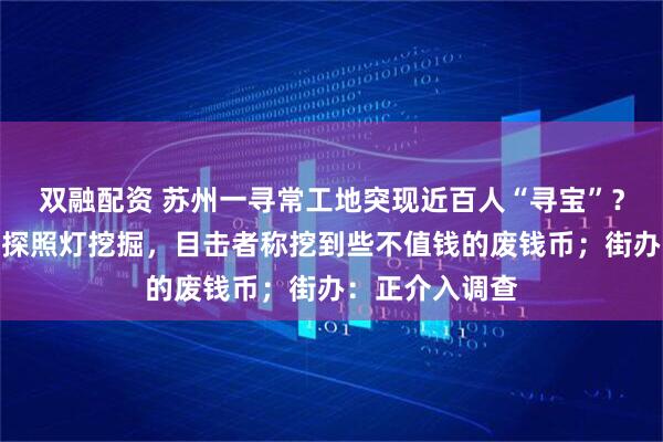 双融配资 苏州一寻常工地突现近百人“寻宝”？有人半夜带着探照灯挖掘，目击者称挖到些不值钱的废钱币；街办：正介入调查