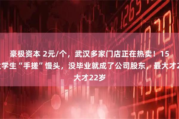 豪极资本 2元/个，武汉多家门店正在热卖！15名大学生“手搓”馒头，没毕业就成了公司股东，最大才22岁
