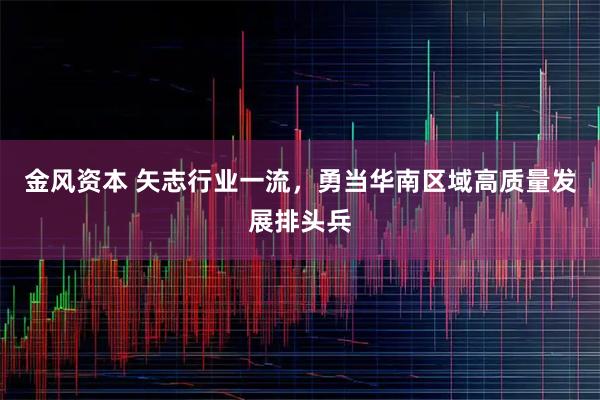 金风资本 矢志行业一流,勇当华南区域高质量发展排头兵