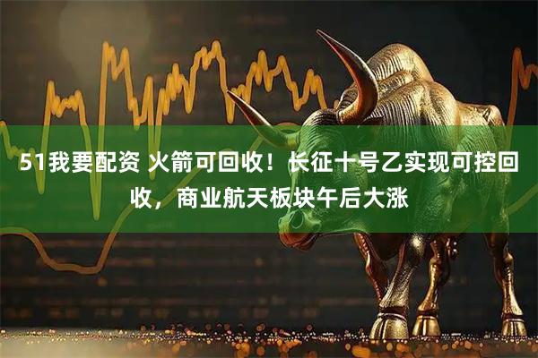 51我要配资 火箭可回收!长征十号乙实现可控回收,商业航天板块午后大涨