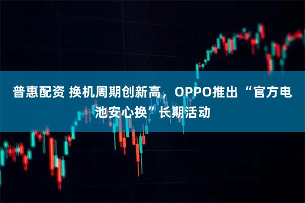 普惠配资 换机周期创新高,OPPO推出 “官方电池安心换”长期活动