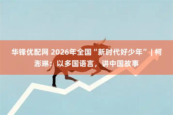 华锋优配网 2026年全国“新时代好少年” | 柯浵琳：以多国语言，讲中国故事