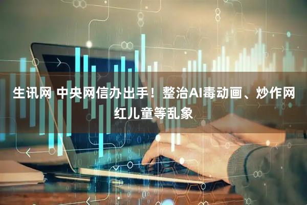 生讯网 中央网信办出手！整治AI毒动画、炒作网红儿童等乱象