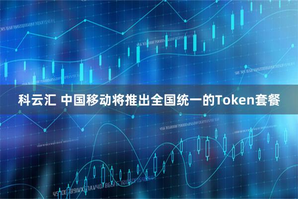 科云汇 中国移动将推出全国统一的Token套餐
