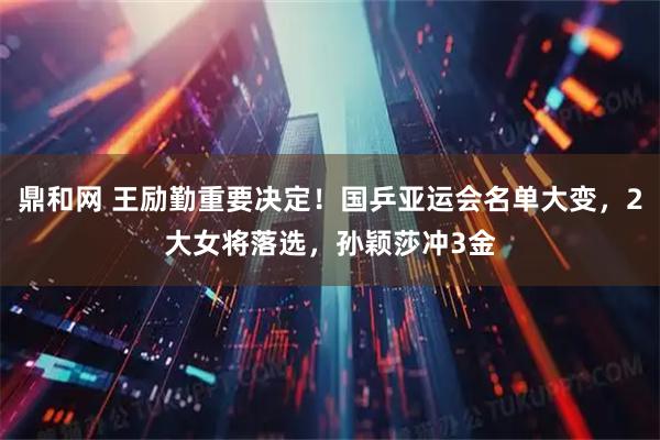 鼎和网 王励勤重要决定！国乒亚运会名单大变，2大女将落选，孙颖莎冲3金