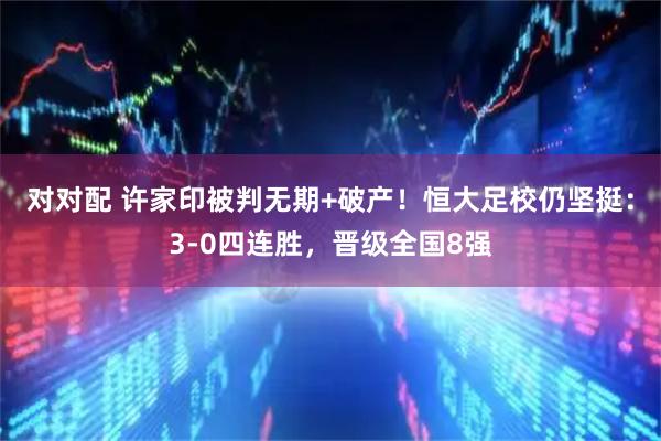 对对配 许家印被判无期+破产！恒大足校仍坚挺：3-0四连胜，晋级全国8强