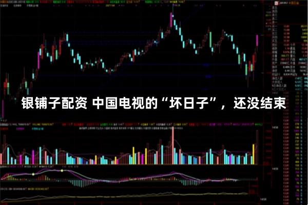 银铺子配资 中国电视的“坏日子”，还没结束